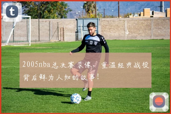 2005nba总决赛录像，重温经典战役背后鲜为人知的故事！