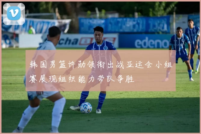 韩国男篮许勋领衔出战亚运会小组赛展现组织能力带队争胜