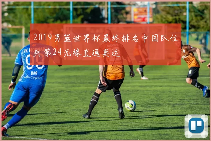 2019男篮世界杯最终排名中国队位列第24无缘直通奥运