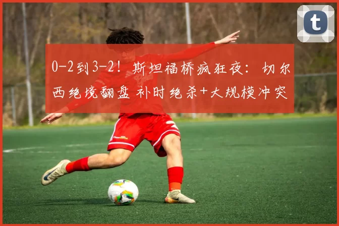0-2到3-2！斯坦福桥疯狂夜：切尔西绝境翻盘 补时绝杀+大规模冲突