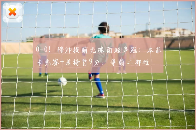 0-0！穆帅提前无缘葡超争冠：本菲卡先赛+差榜首9分，争前二都难
