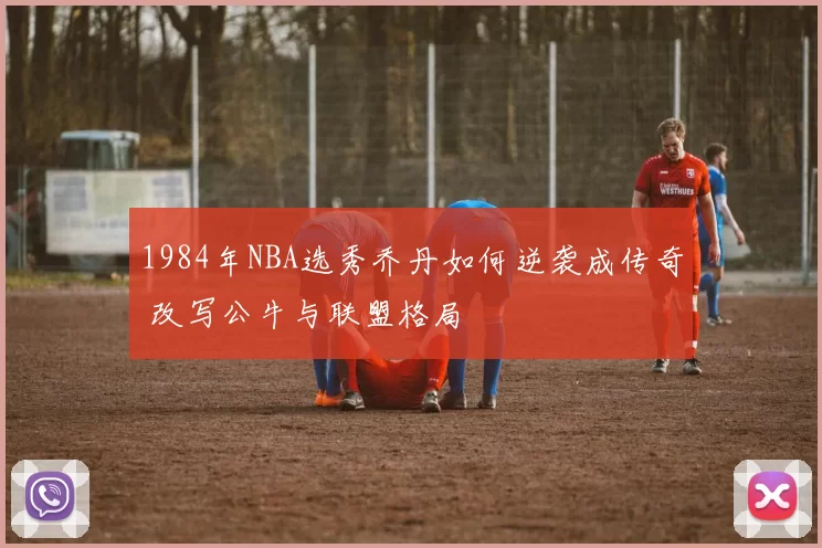 1984年NBA选秀乔丹如何逆袭成传奇 改写公牛与联盟格局