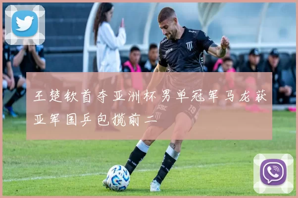 王楚钦首夺亚洲杯男单冠军马龙获亚军国乒包揽前二