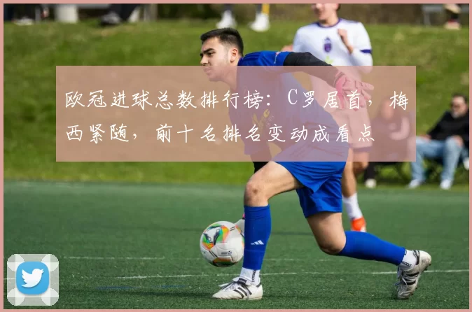 欧冠进球总数排行榜：C罗居首，梅西紧随，前十名排名变动成看点