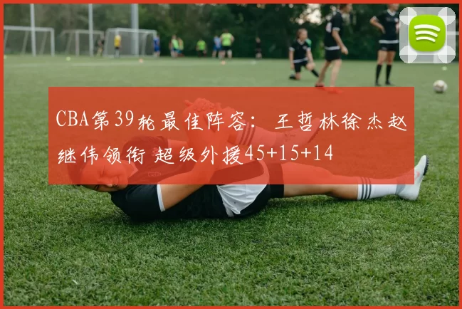 CBA第39轮最佳阵容：王哲林徐杰赵继伟领衔 超级外援45+15+14