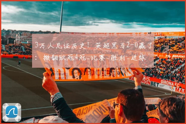 3万人见证历史！英超黑马2-0赢了：掀翻欧冠4冠_比赛_胜利_进球