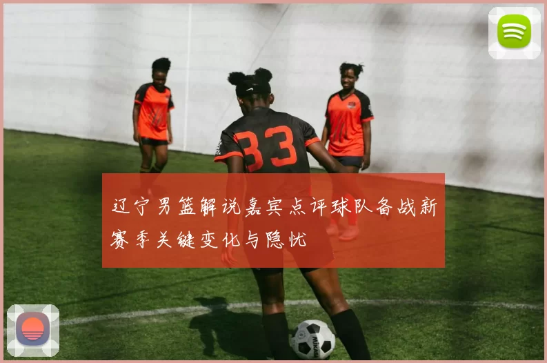 辽宁男篮解说嘉宾点评球队备战新赛季关键变化与隐忧