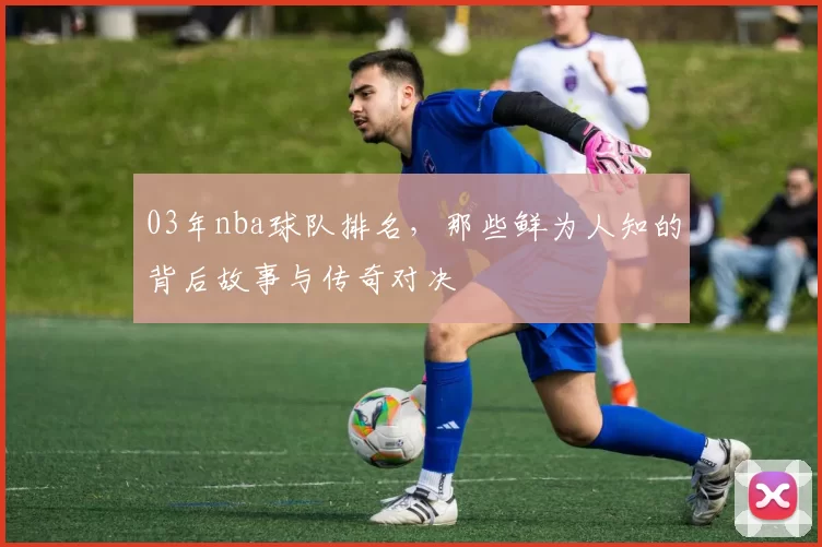 03年nba球队排名，那些鲜为人知的背后故事与传奇对决