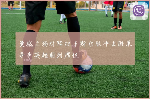 曼城主场对阵纽卡斯尔联冲击胜果争夺英超前列席位