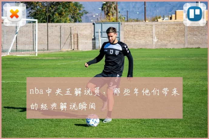 nba中央五解说员，那些年他们带来的经典解说瞬间