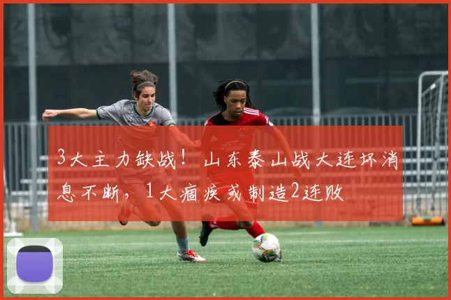 3大主力缺战！山东泰山战大连坏消息不断，1大痼疾或制造2连败