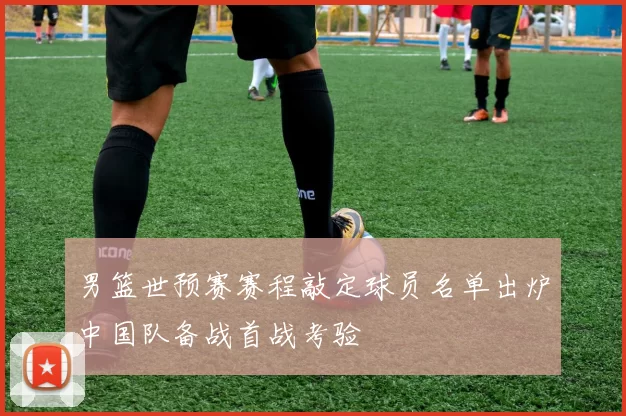 男篮世预赛赛程敲定球员名单出炉中国队备战首战考验