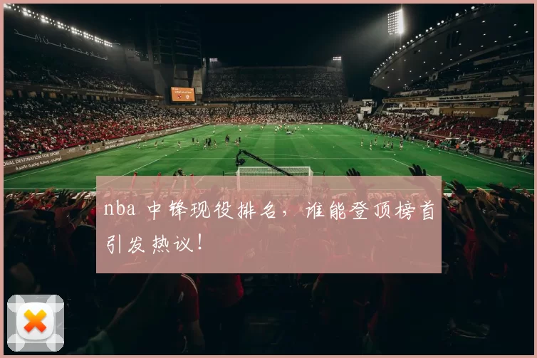 nba 中锋现役排名，谁能登顶榜首引发热议！