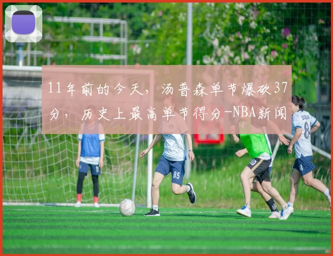 11年前的今天，汤普森单节爆砍37分，历史上最高单节得分-NBA新闻