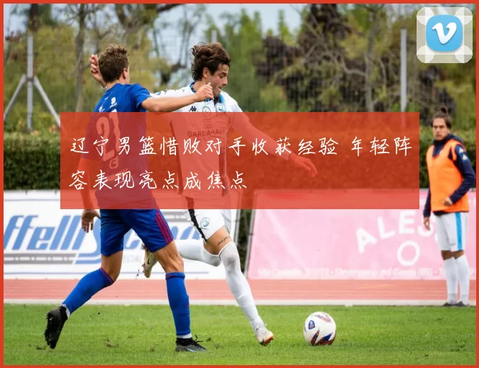 辽宁男篮惜败对手收获经验 年轻阵容表现亮点成焦点