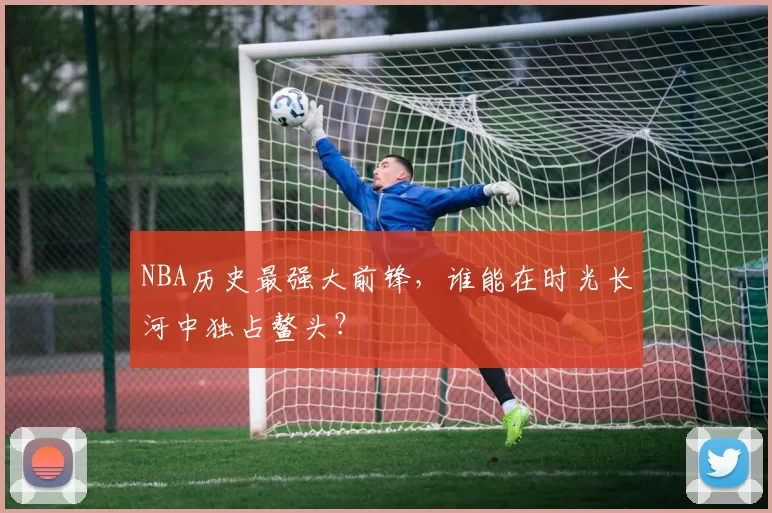 NBA历史最强大前锋，谁能在时光长河中独占鳌头？