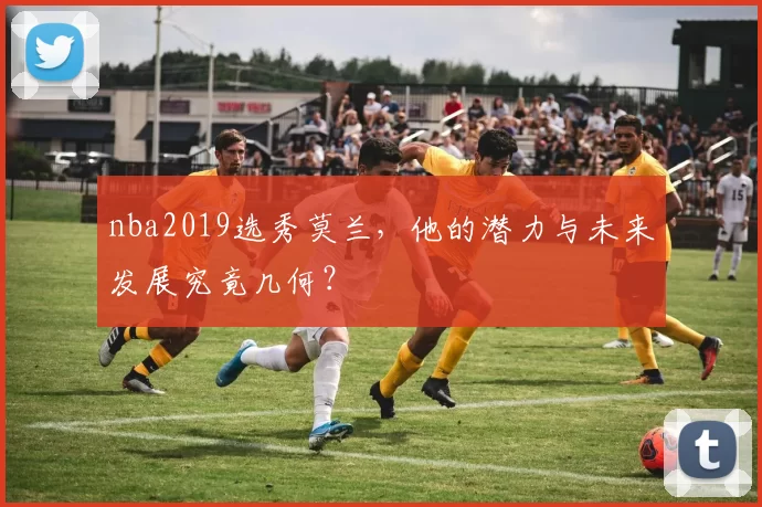 nba2019选秀莫兰，他的潜力与未来发展究竟几何？