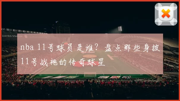 nba 11号球员是谁？盘点那些身披11号战袍的传奇球星