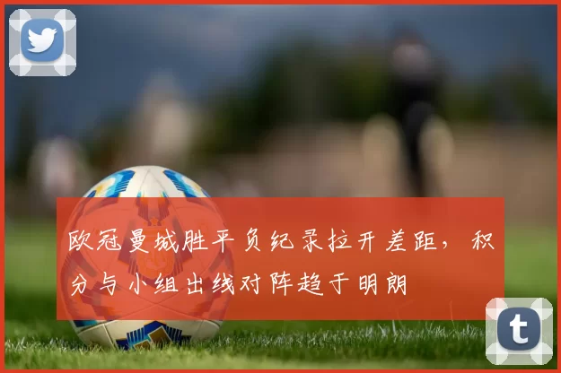 欧冠曼城胜平负纪录拉开差距，积分与小组出线对阵趋于明朗