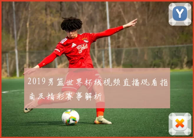 2019男篮世界杯线视频直播观看指南及精彩赛事解析