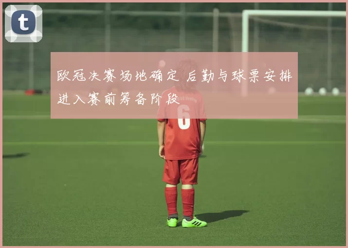 欧冠决赛场地确定 后勤与球票安排进入赛前筹备阶段