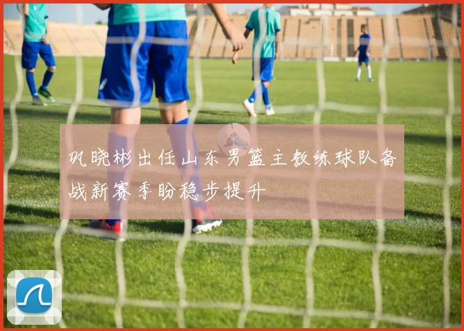 巩晓彬出任山东男篮主教练球队备战新赛季盼稳步提升