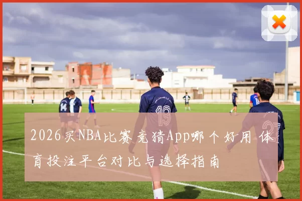 2026买NBA比赛竞猜App哪个好用 体育投注平台对比与选择指南