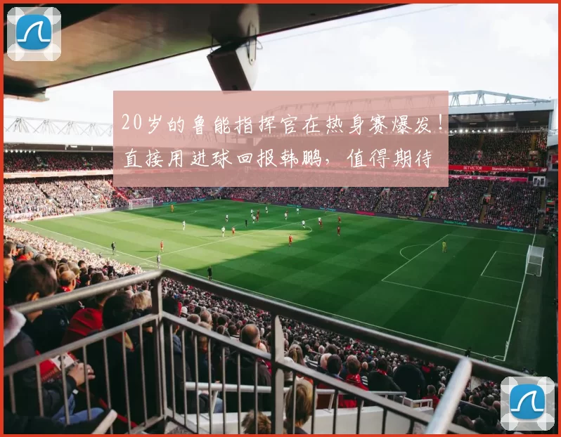 20岁的鲁能指挥官在热身赛爆发！直接用进球回报韩鹏，值得期待