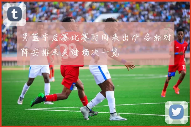 男篮季后赛比赛时间表出炉 各轮对阵安排及关键场次一览