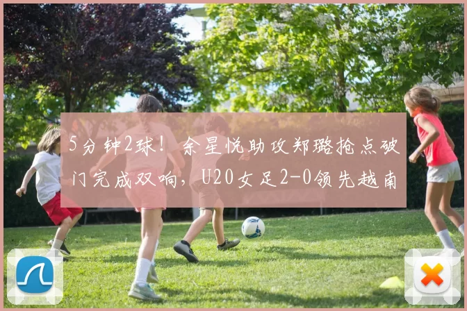 5分钟2球！余星悦助攻郑璐抢点破门完成双响，U20女足2-0领先越南