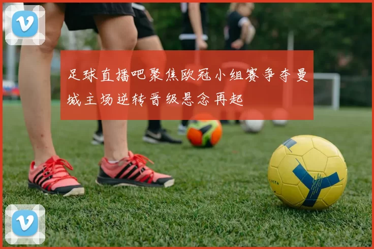 足球直播吧聚焦欧冠小组赛争夺曼城主场逆转晋级悬念再起