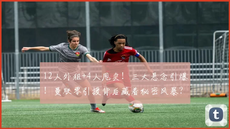 12人外租+4人甩卖！三大悬念引爆！曼联零引援背后藏着秘密风暴？_球员_阵容_蹉跎岁月