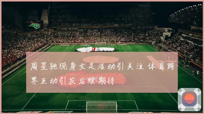 周星驰现身女足活动引关注 体育跨界互动引发后续期待