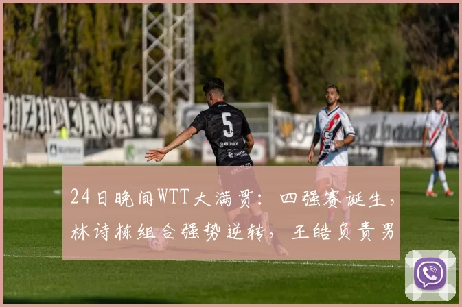 24日晚间WTT大满贯：四强赛诞生，林诗栋组合强势逆转，王皓负责男双！