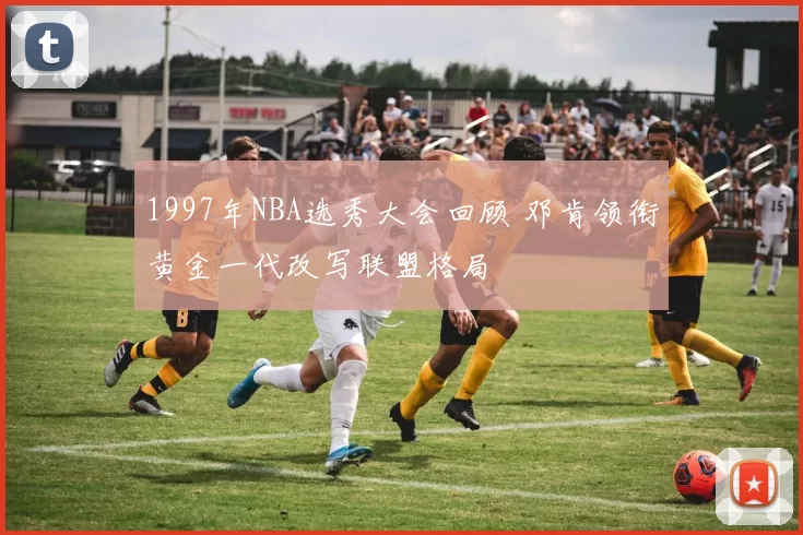 1997年NBA选秀大会回顾 邓肯领衔黄金一代改写联盟格局