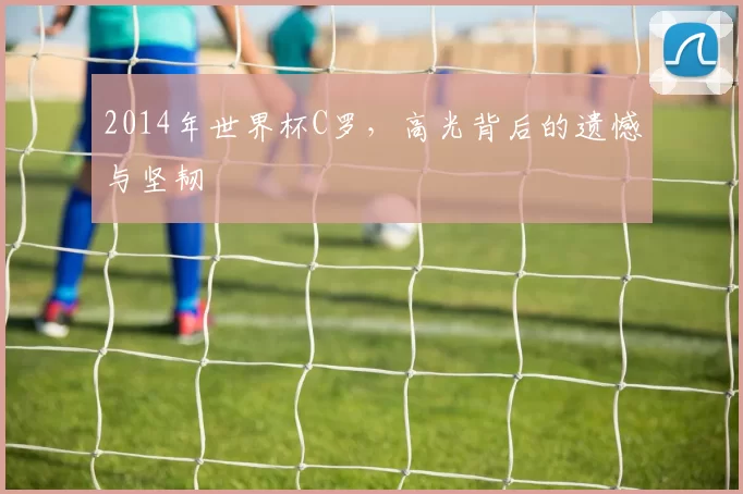 2014年世界杯C罗，高光背后的遗憾与坚韧