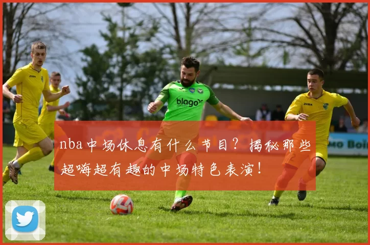 nba中场休息有什么节目？揭秘那些超嗨超有趣的中场特色表演！