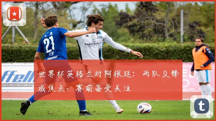世界杯英格兰对阿根廷:两队交锋成焦点,赛前备受关注
