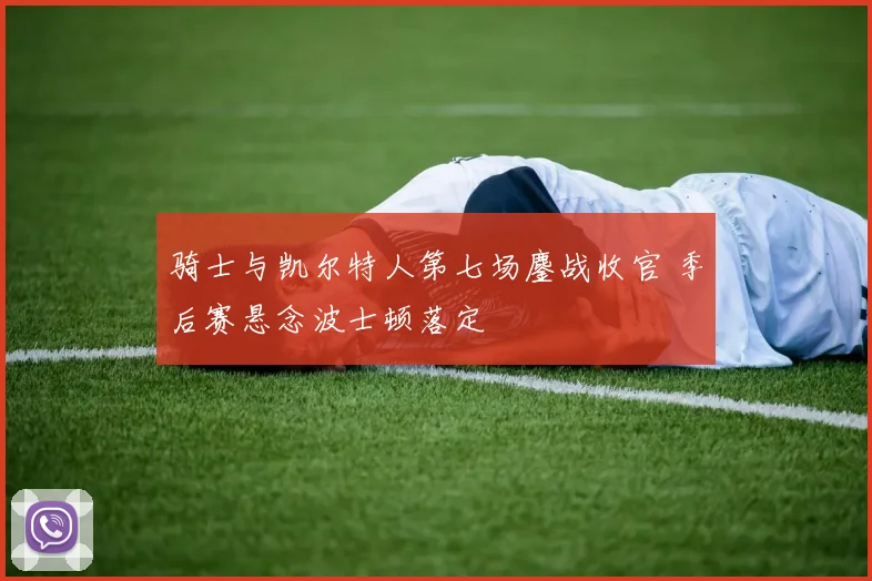 骑士与凯尔特人第七场鏖战收官 季后赛悬念波士顿落定