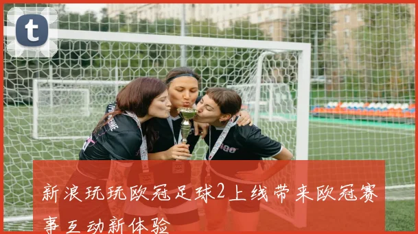新浪玩玩欧冠足球2上线带来欧冠赛事互动新体验