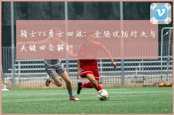 骑士vs勇士回放：全场攻防对决与关键回合解析
