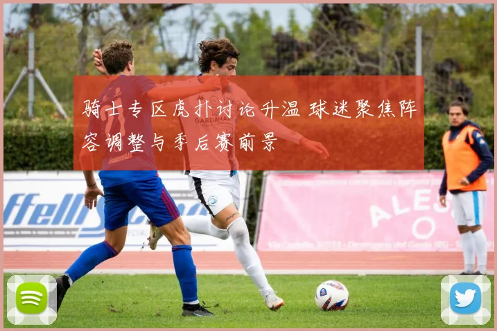 骑士专区虎扑讨论升温 球迷聚焦阵容调整与季后赛前景
