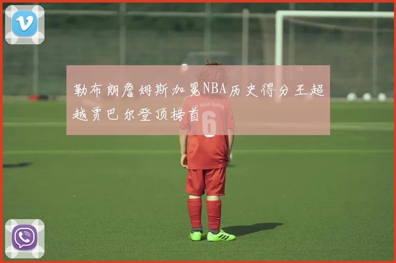 勒布朗詹姆斯加冕NBA历史得分王超越贾巴尔登顶榜首