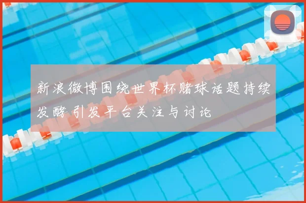 新浪微博围绕世界杯赌球话题持续发酵 引发平台关注与讨论