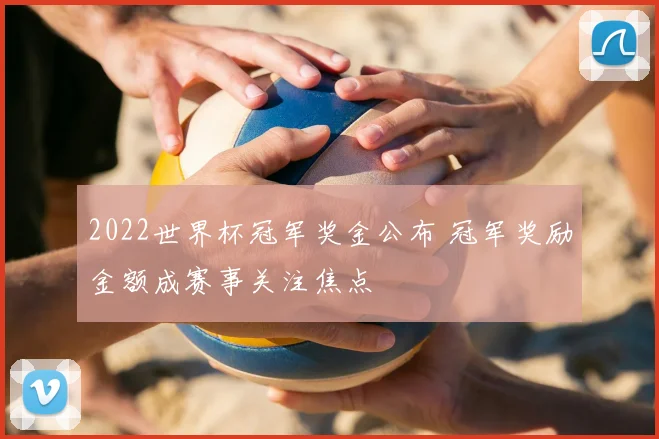 2022世界杯冠军奖金公布 冠军奖励金额成赛事关注焦点