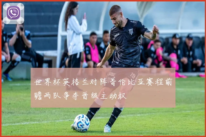 世界杯英格兰对阵哥伦比亚赛程前瞻两队争夺晋级主动权